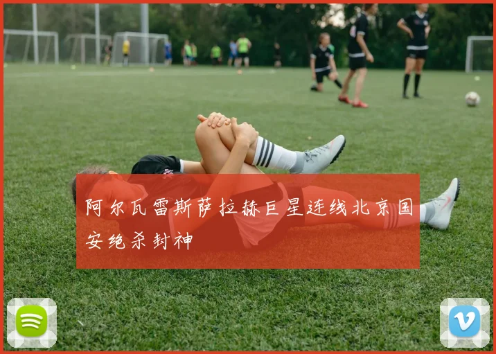 阿尔瓦雷斯萨拉赫巨星连线北京国安绝杀封神