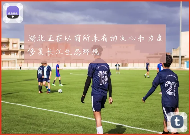 湖北正在以前所未有的决心和力度修复长江生态环境