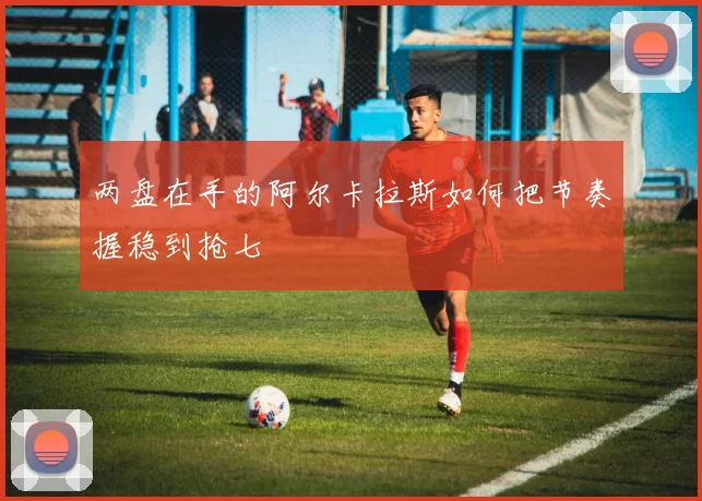 两盘在手的阿尔卡拉斯如何把节奏握稳到抢七
