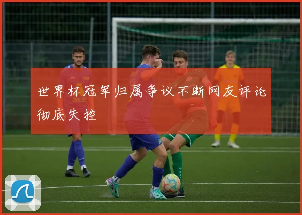 世界杯冠军归属争议不断网友评论彻底失控
