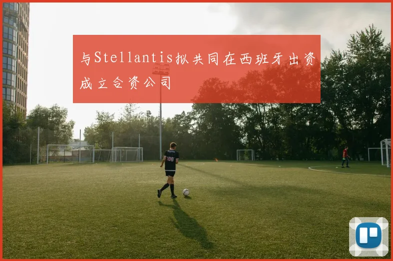 与Stellantis拟共同在西班牙出资成立合资公司