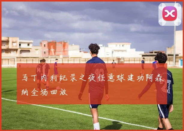马丁内利纪录之夜任意球建功阿森纳全场回放