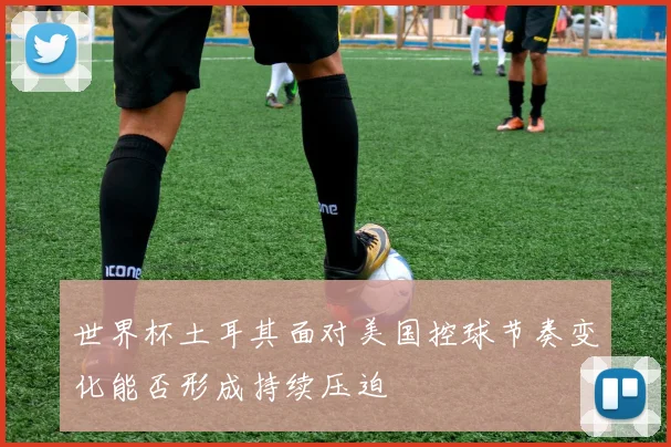 世界杯土耳其面对美国控球节奏变化能否形成持续压迫