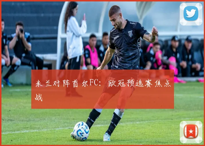 米兰对阵首尔FC：欧冠预选赛焦点战
