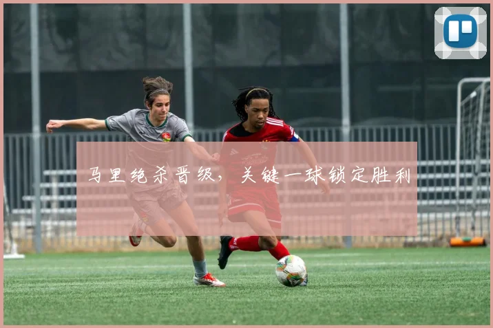 马里绝杀晋级，关键一球锁定胜利