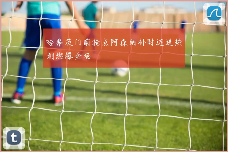 哈弗茨门前抢点阿森纳补时连进热刺燃爆全场
