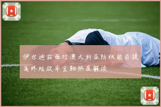 伊尔迪兹面对澳大利亚防线能否提高终结效率金靴热度解读