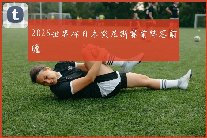 2026世界杯日本突尼斯赛前阵容前瞻