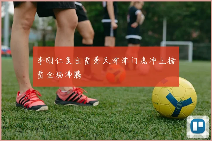 李刚仁复出首秀天津津门虎冲上榜首全场沸腾