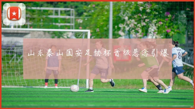 山东泰山国安足协杯晋级悬念引爆