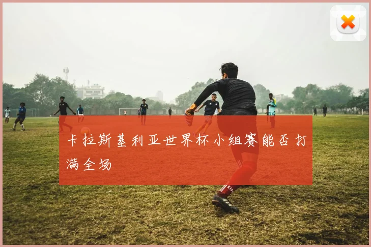 卡拉斯基利亚世界杯小组赛能否打满全场