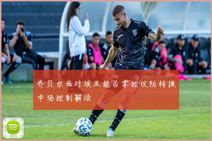 乔贝尔面对埃及能否掌控攻防转换中场控制解读