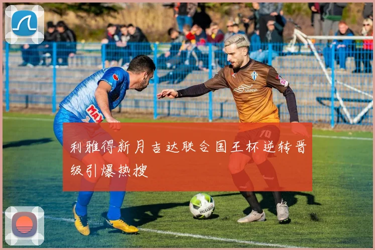 利雅得新月吉达联合国王杯逆转晋级引爆热搜