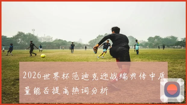 2026世界杯范迪克迎战瑞典传中质量能否提高热词分析