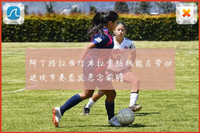 阿丁格拉面对库拉索防线能否带动进攻节奏首发悬念前瞻