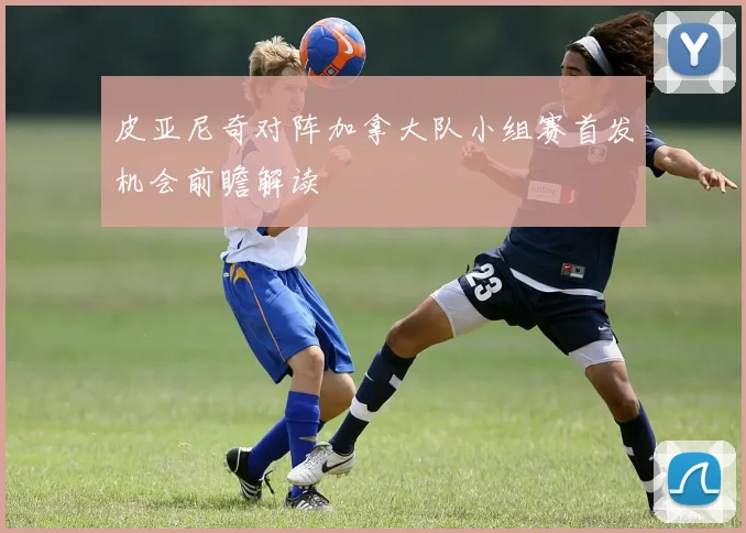 皮亚尼奇对阵加拿大队小组赛首发机会前瞻解读