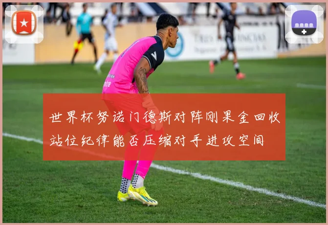 世界杯努诺门德斯对阵刚果金回收站位纪律能否压缩对手进攻空间