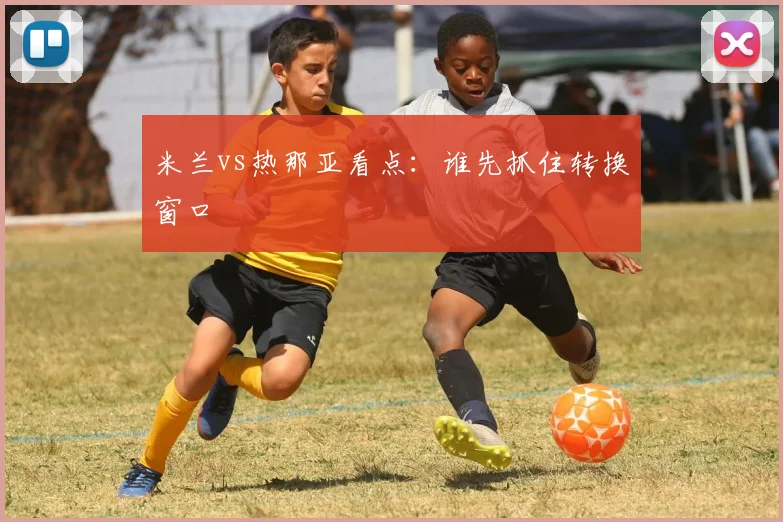 米兰vs热那亚看点：谁先抓住转换窗口