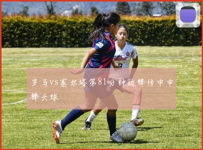 罗马vs塞尔塔第81分钟边锋传中中锋头球