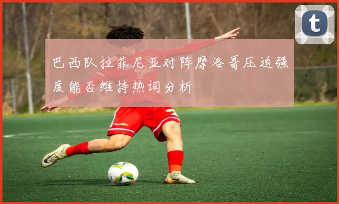 巴西队拉菲尼亚对阵摩洛哥压迫强度能否维持热词分析