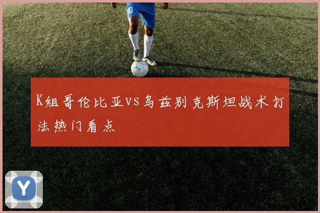 K组哥伦比亚vs乌兹别克斯坦战术打法热门看点