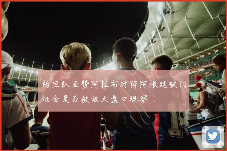 约旦队亚赞阿拉布对阵阿根廷破门机会是否被放大盘口观察