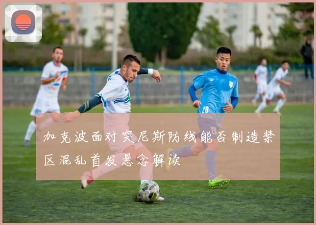 加克波面对突尼斯防线能否制造禁区混乱首发悬念解读