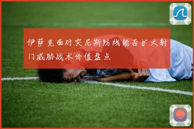 伊萨克面对突尼斯防线能否扩大射门威胁战术价值盘点