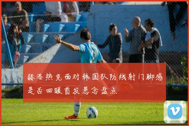 赫洛热克面对韩国队防线射门脚感是否回暖首发悬念盘点