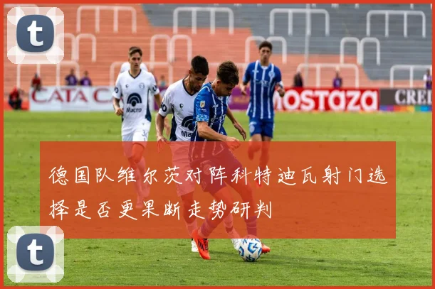 德国队维尔茨对阵科特迪瓦射门选择是否更果断走势研判