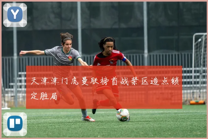 天津津门虎曼联榜首战禁区造点锁定胜局