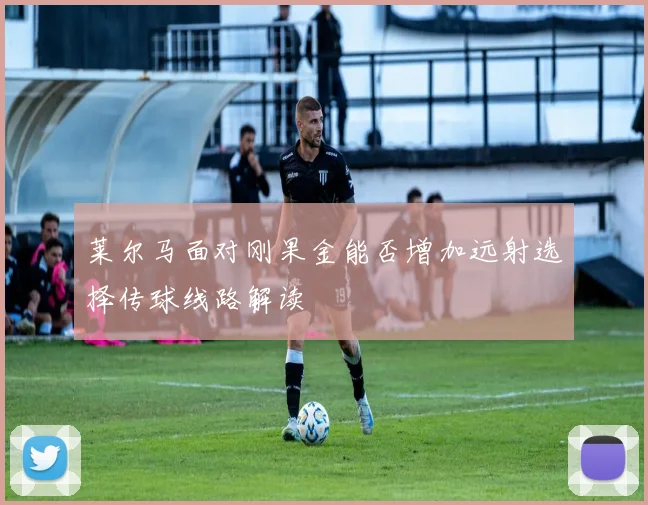 莱尔马面对刚果金能否增加远射选择传球线路解读