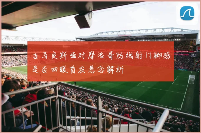 吉马良斯面对摩洛哥防线射门脚感是否回暖首发悬念解析