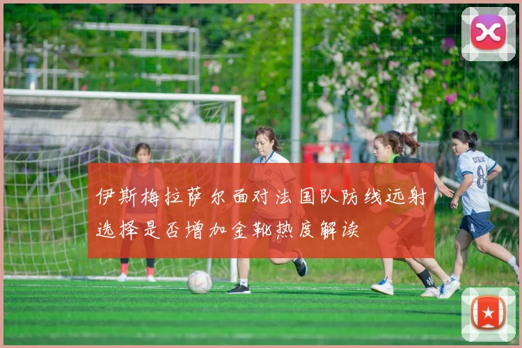 伊斯梅拉萨尔面对法国队防线远射选择是否增加金靴热度解读