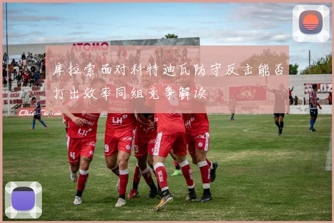 库拉索面对科特迪瓦防守反击能否打出效率同组竞争解读