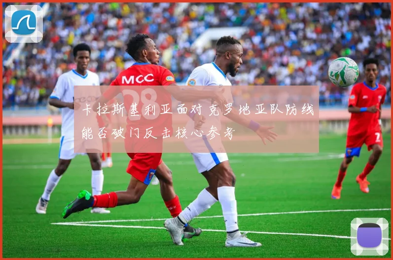 卡拉斯基利亚面对克罗地亚队防线能否破门反击核心参考