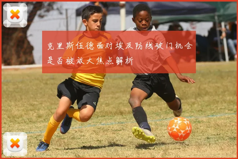 克里斯伍德面对埃及防线破门机会是否被放大焦点解析