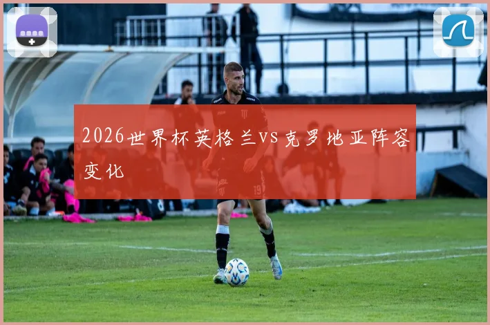 2026世界杯英格兰vs克罗地亚阵容变化