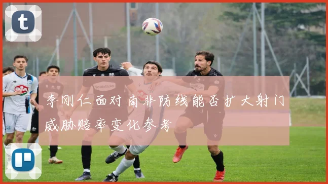 李刚仁面对南非防线能否扩大射门威胁赔率变化参考