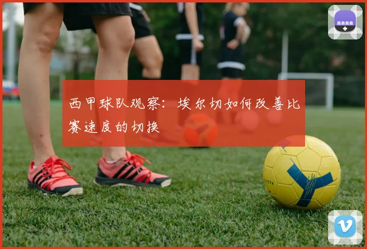 西甲球队观察:埃尔切如何改善比赛速度的切换