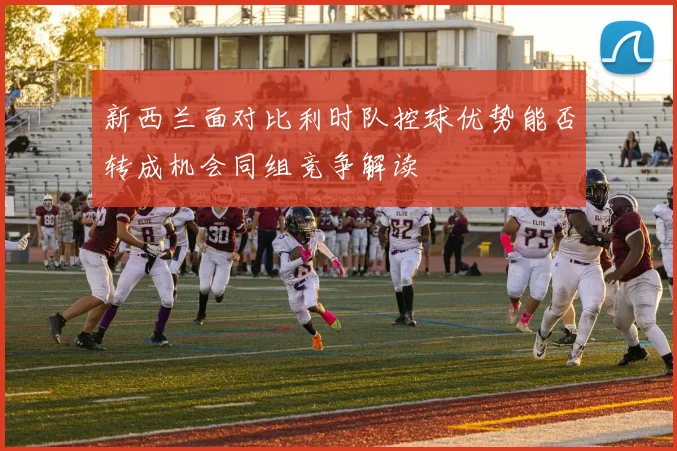 新西兰面对比利时队控球优势能否转成机会同组竞争解读