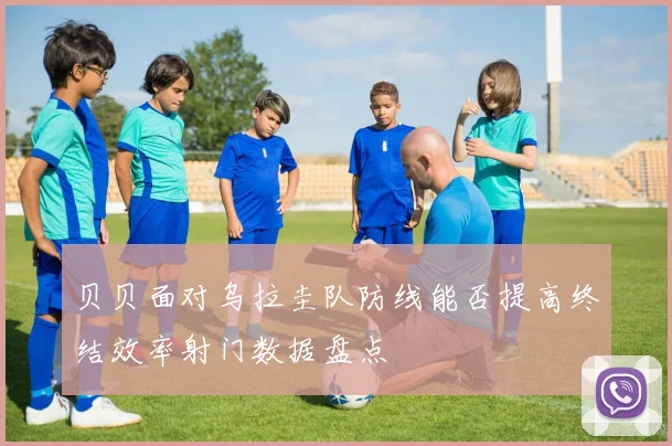 贝贝面对乌拉圭队防线能否提高终结效率射门数据盘点