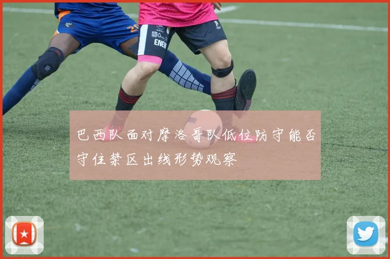 巴西队面对摩洛哥队低位防守能否守住禁区出线形势观察
